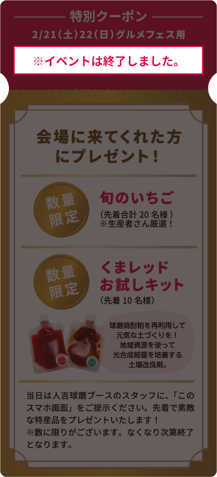 【※イベントは終了しました】特別クーポン。2月21日（土曜日）22日（日曜日）。グルメフェス用。このサイトを見た方限定！！会場に来てくれた方にプレゼント！数量限定「旬のいちご」先着合計20名様。（注）生産者さん厳選！。数量限定「くまレッドお試しキット（球磨焼酎粕を再利用して元気な土づくりを！地域資源を使って光合成細菌を培養する土壌改良剤。）」先着10名様。※当日は人吉球磨ブースのスタッフに、このスマホ画面をご提示ください。先着で素敵な特産品をプレゼントいたします！※数に限りがございます。なくなり次第終了となります。
